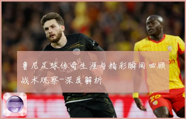 鲁尼足球传奇生涯与精彩瞬间回顾战术观察-深度解析