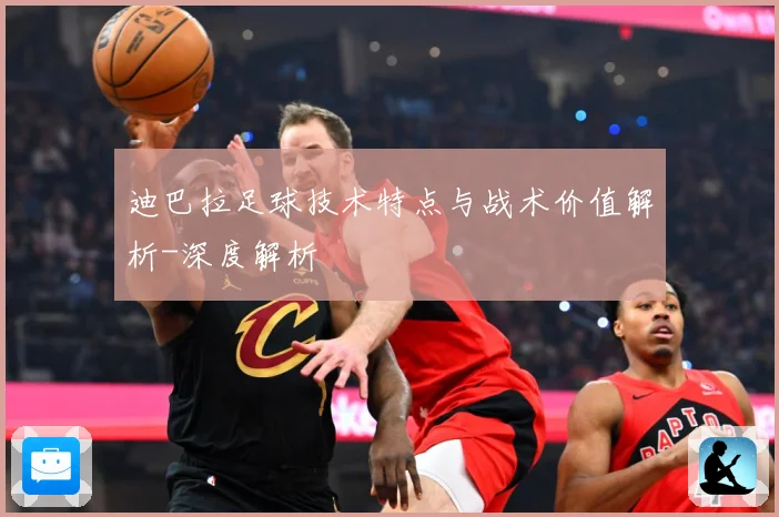 迪巴拉足球技术特点与战术价值解析-深度解析