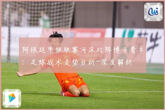 阿根廷甲级联赛河床对阵博卡青年：足球战术走势分析-深度解析