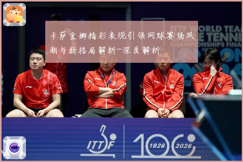 卡萨金娜精彩表现引领网球赛场风潮与新格局解析-深度解析