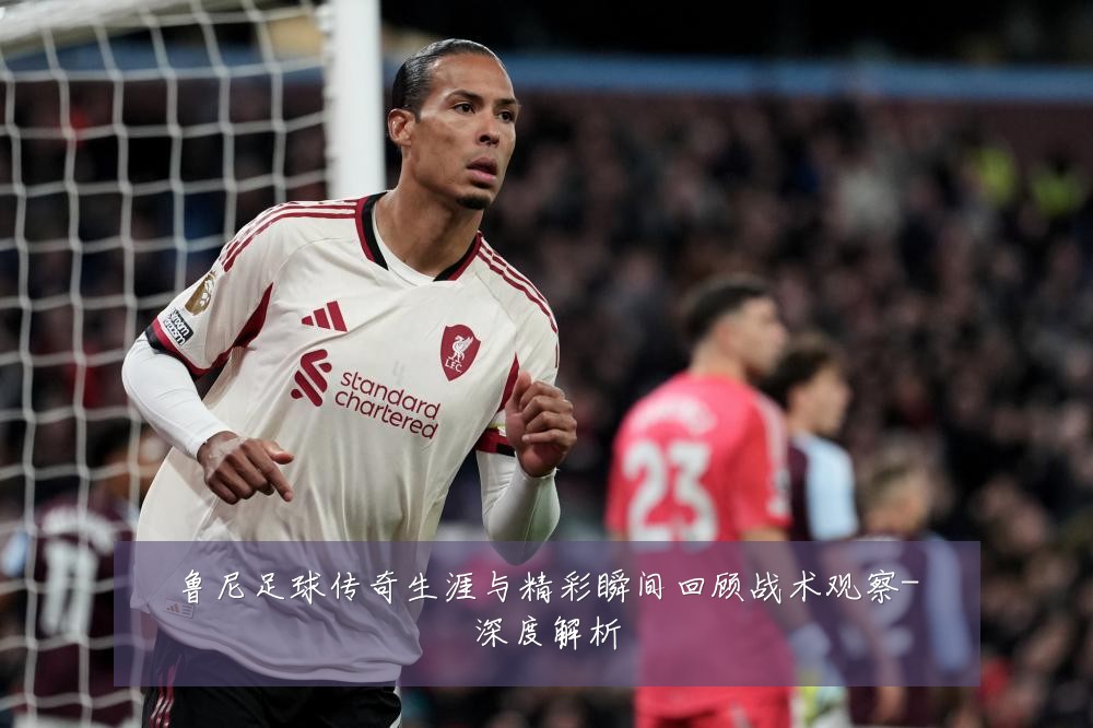 鲁尼足球传奇生涯与精彩瞬间回顾战术观察-深度解析