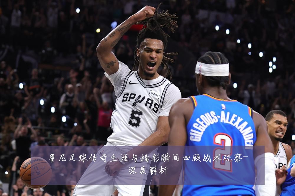 鲁尼足球传奇生涯与精彩瞬间回顾战术观察-深度解析