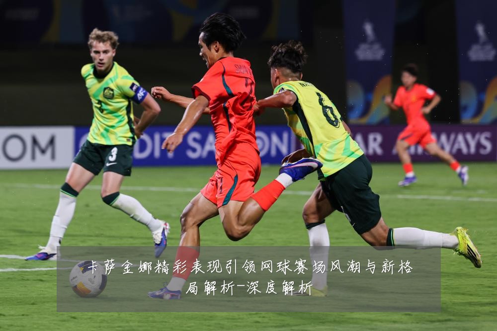 卡萨金娜精彩表现引领网球赛场风潮与新格局解析-深度解析